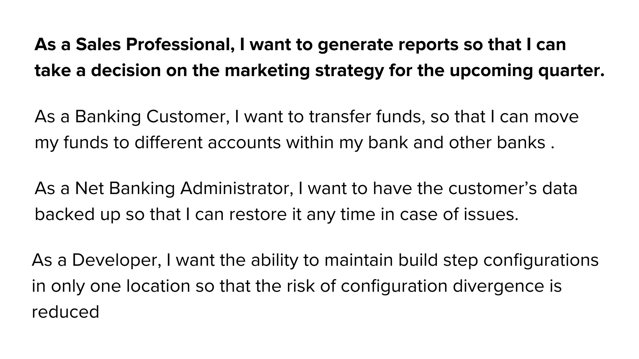 As a Sales Professional, I want to generate reports so that I can
take a decision on the marketing strategy for the upcoming quarter.
As a Banking Customer, I want to transfer funds, so that I can move
my funds to different accounts within my bank and other banks .
As a Net Banking Administrator, I want to have the customer’s data
backed up so that I can restore it any time in case of issues.
As a Developer, I want the ability to maintain build step configurations
in only one location so that the risk of configuration divergence is
reduced
 