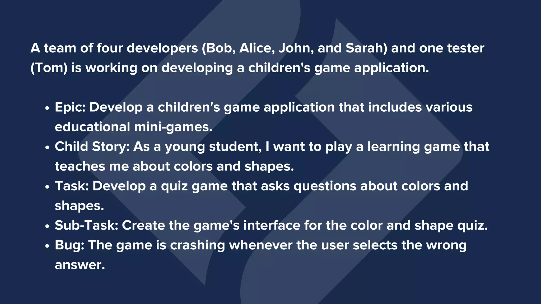Epic: Develop a children's game application that includes various
educational mini-games.
Child Story: As a young student, I want to play a learning game that
teaches me about colors and shapes.
Task: Develop a quiz game that asks questions about colors and
shapes.
Sub-Task: Create the game's interface for the color and shape quiz.
Bug: The game is crashing whenever the user selects the wrong
answer.
A team of four developers (Bob, Alice, John, and Sarah) and one tester
(Tom) is working on developing a children's game application.
 