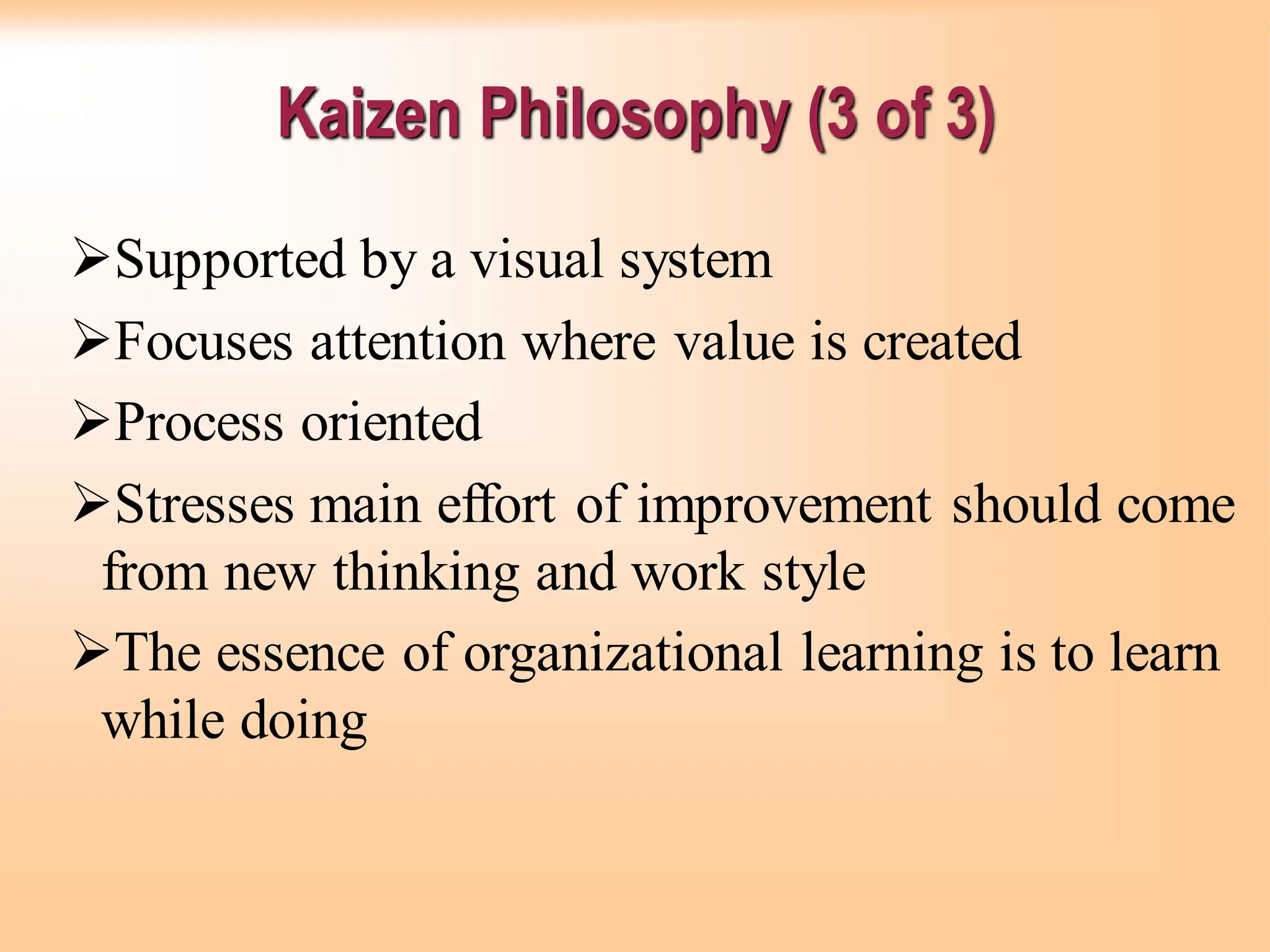 Kaizen Philosophy (3 of 3)
➢Supported by a visual system
➢Focuses attention where value is created
➢Process oriented
➢Stresses main effort of improvement should come
from new thinking and work style
➢The essence of organizational learning is to learn
while doing
 