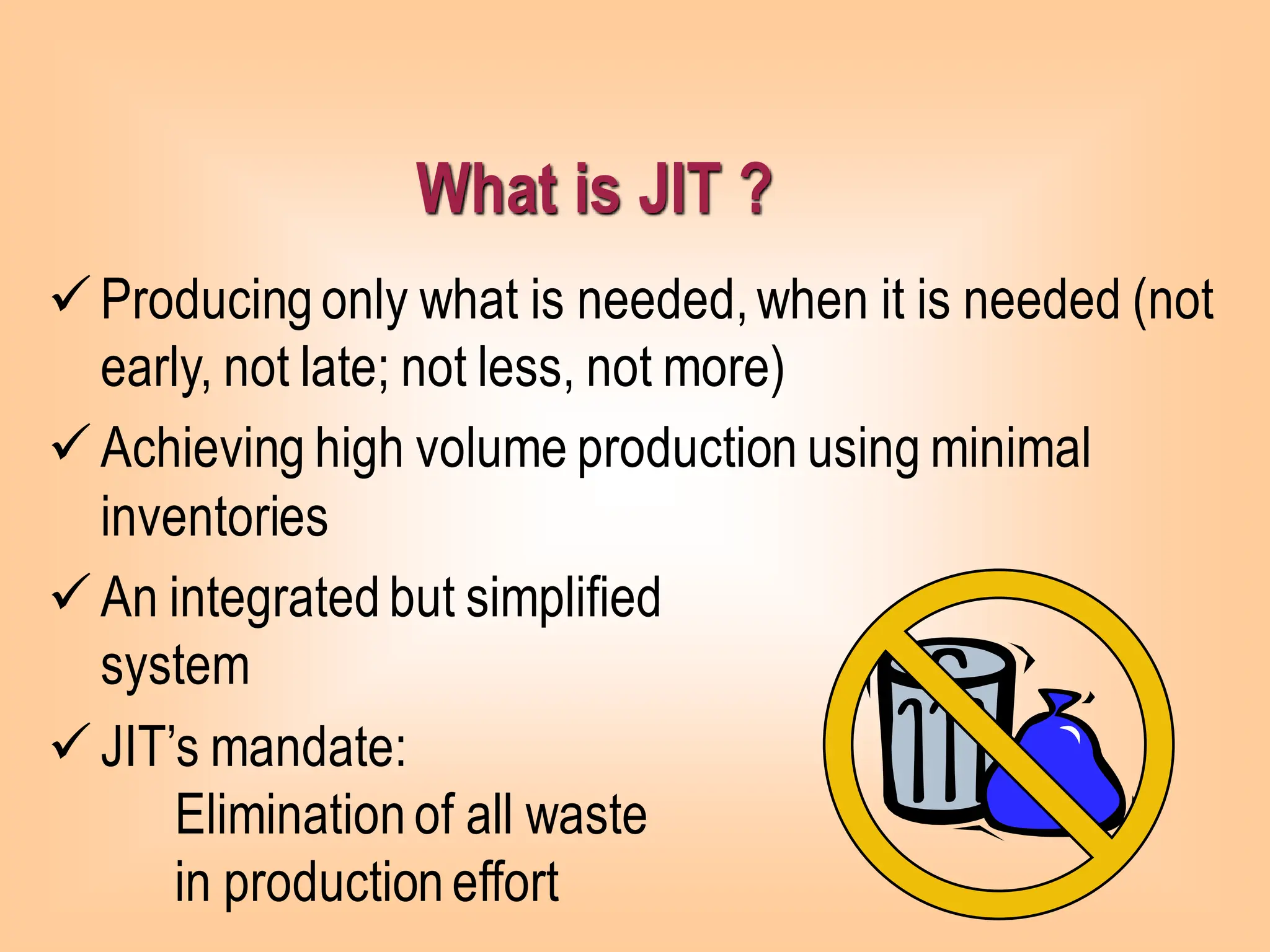 ✓Producingonly what is needed,when it is needed (not
early, not late; not less, not more)
✓Achieving high volume production using minimal
inventories
✓An integrated but simplified
system
✓JIT’s mandate:
Eliminationof all waste
in productioneffort
What is JIT ?
 