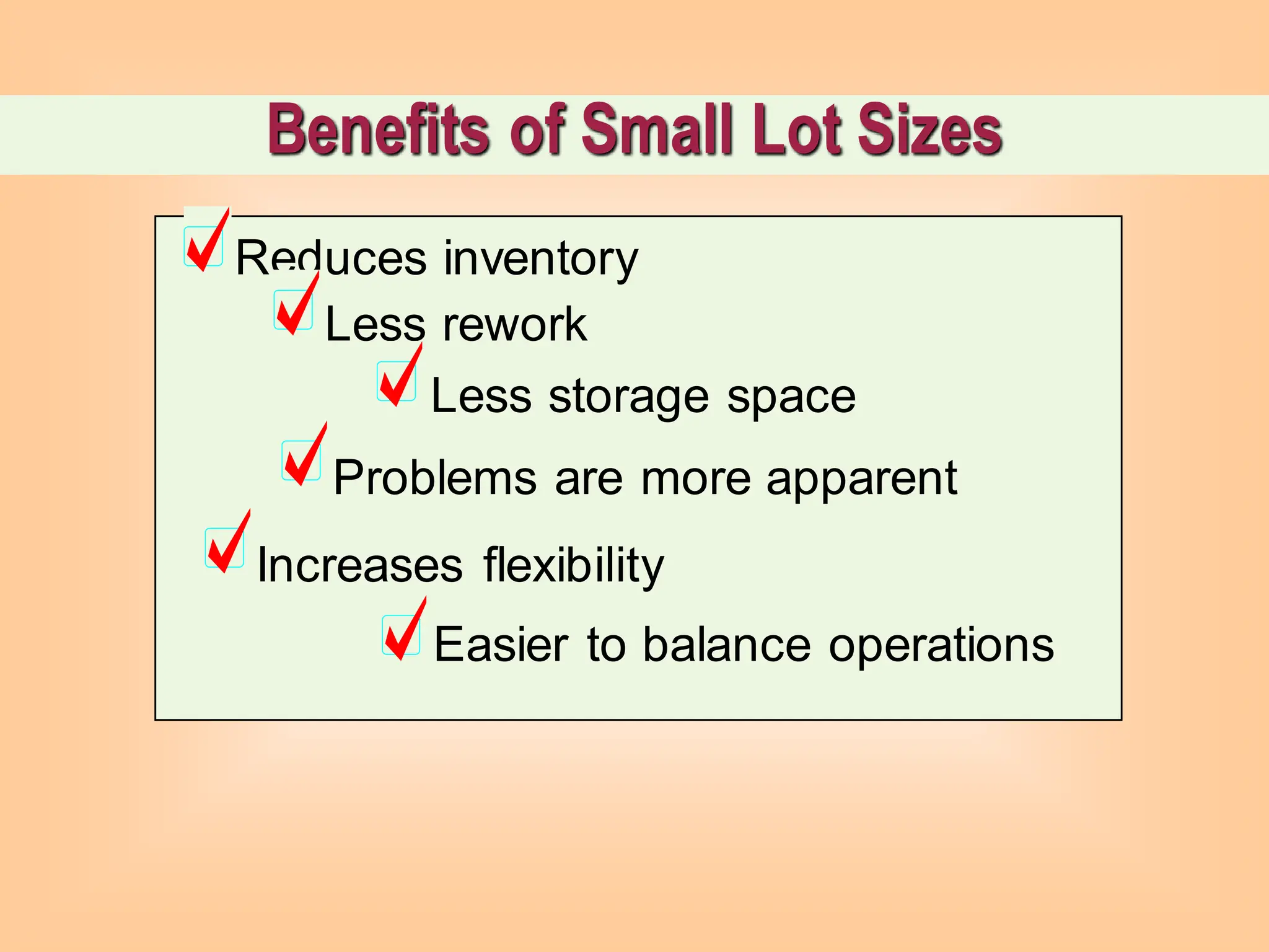 Benefits of Small Lot Sizes
Reduces inventory
Less storage space
Less rework
Problems are more apparent
Increases flexibility
Easier to balance operations
 