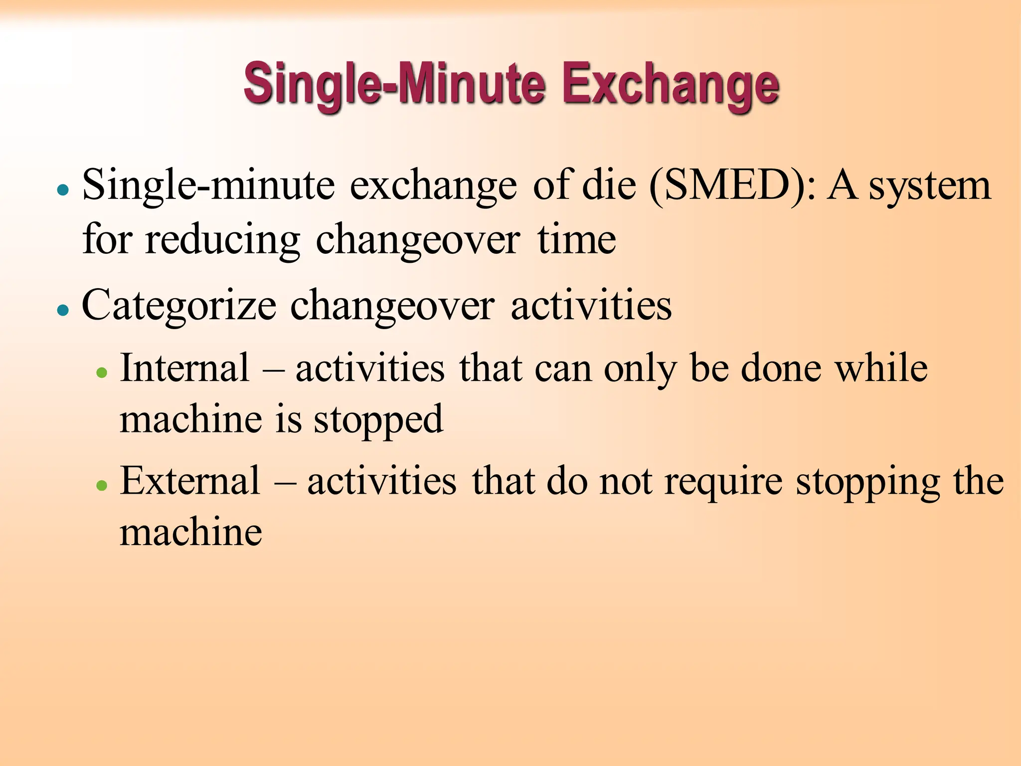 Single-Minute Exchange
• Single-minute exchange of die (SMED): A system
for reducing changeover time
• Categorize changeover activities
• Internal – activities that can only be done while
machine is stopped
• External – activities that do not require stopping the
machine
 