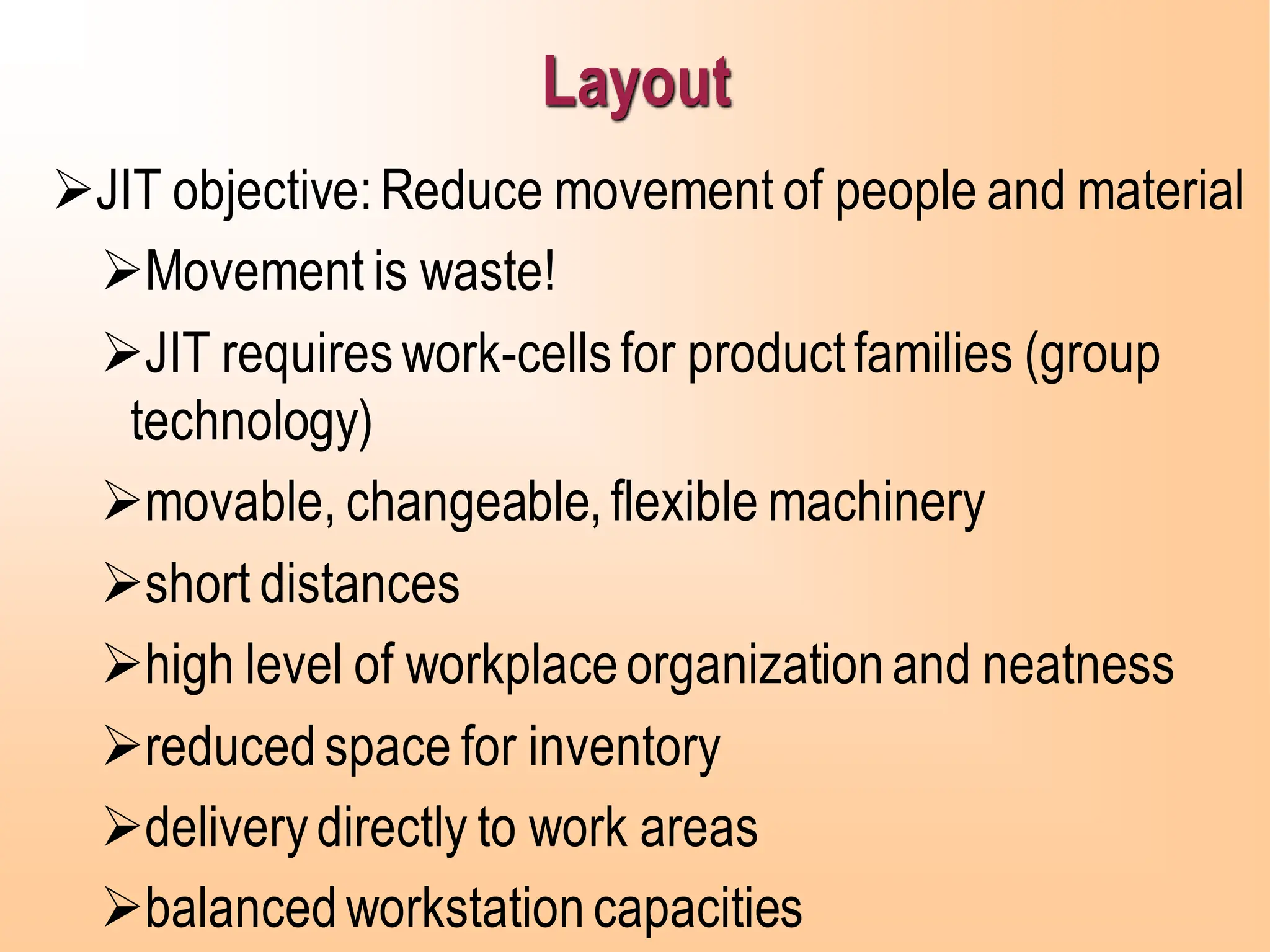 Layout
➢JIT objective:Reduce movement of people and material
➢Movement is waste!
➢JIT requireswork-cellsfor productfamilies (group
technology)
➢movable, changeable,flexible machinery
➢short distances
➢high level of workplaceorganizationand neatness
➢reducedspace for inventory
➢deliverydirectly to work areas
➢balancedworkstationcapacities
 