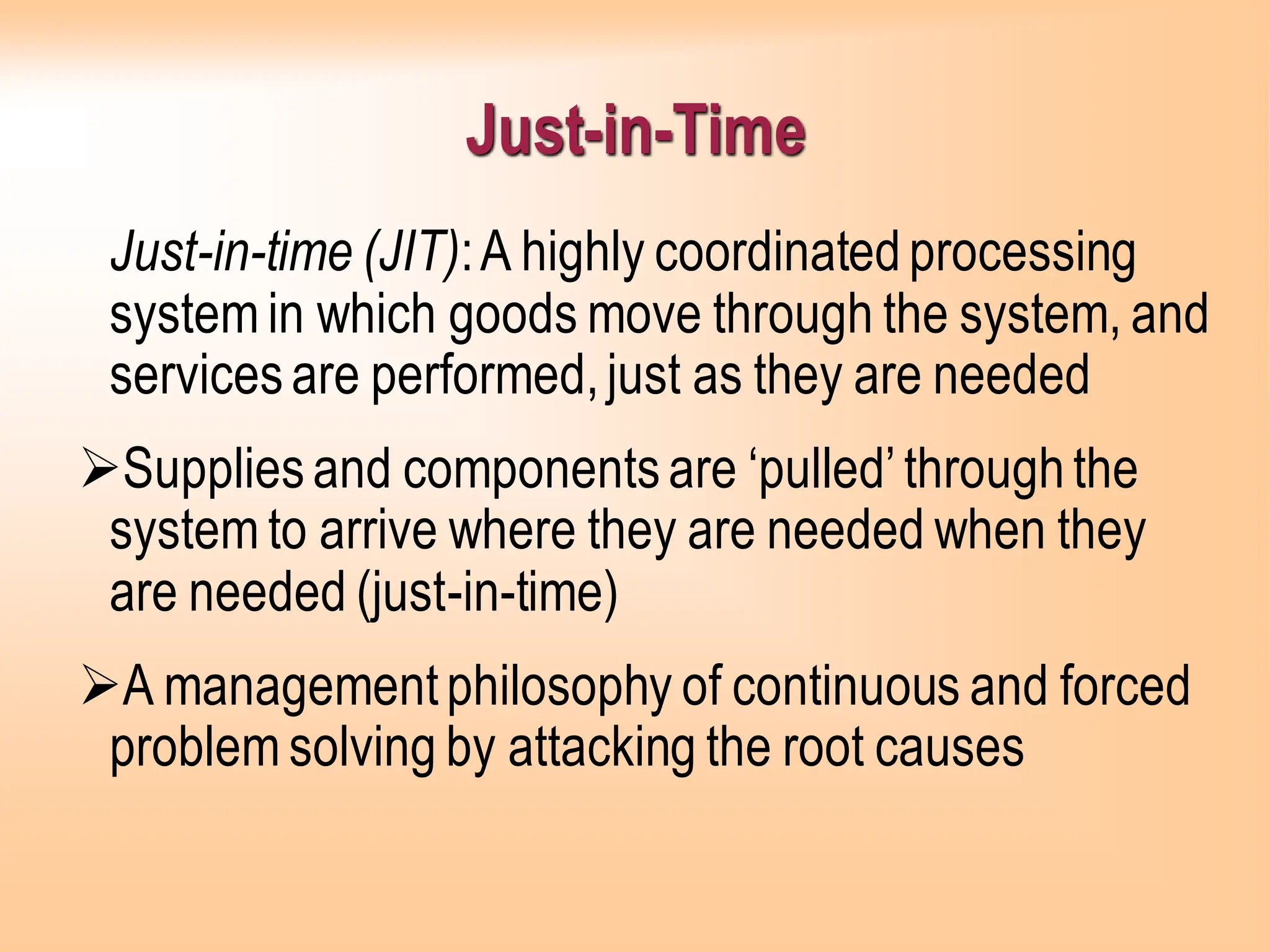 Just-in-Time
Just-in-time (JIT):A highly coordinatedprocessing
system in which goods move through the system, and
servicesare performed,just as they are needed
➢Suppliesand componentsare ‘pulled’throughthe
system to arrive where they are needed when they
are needed (just-in-time)
➢A managementphilosophy of continuous and forced
problem solving by attacking the root causes
 
