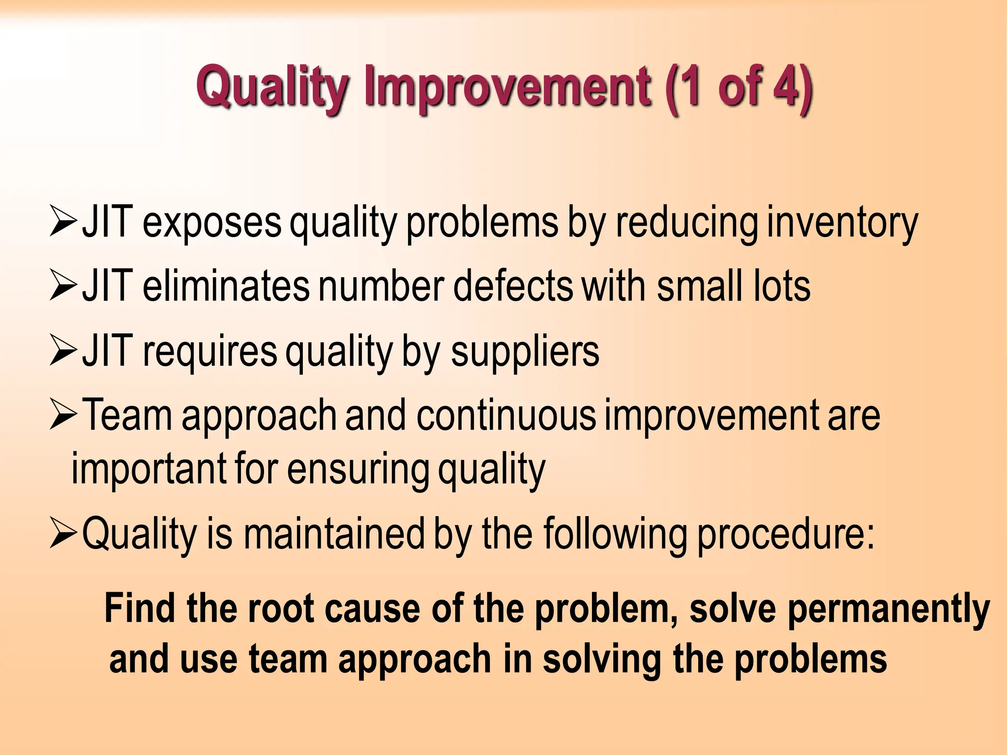 Quality Improvement (1 of 4)
➢JIT exposesquality problems by reducinginventory
➢JIT eliminates number defectswith small lots
➢JIT requiresquality by suppliers
➢Team approachand continuousimprovement are
important for ensuringquality
➢Quality is maintainedby the following procedure:
Find the root cause of the problem, solve permanently
and use team approach in solving the problems
 
