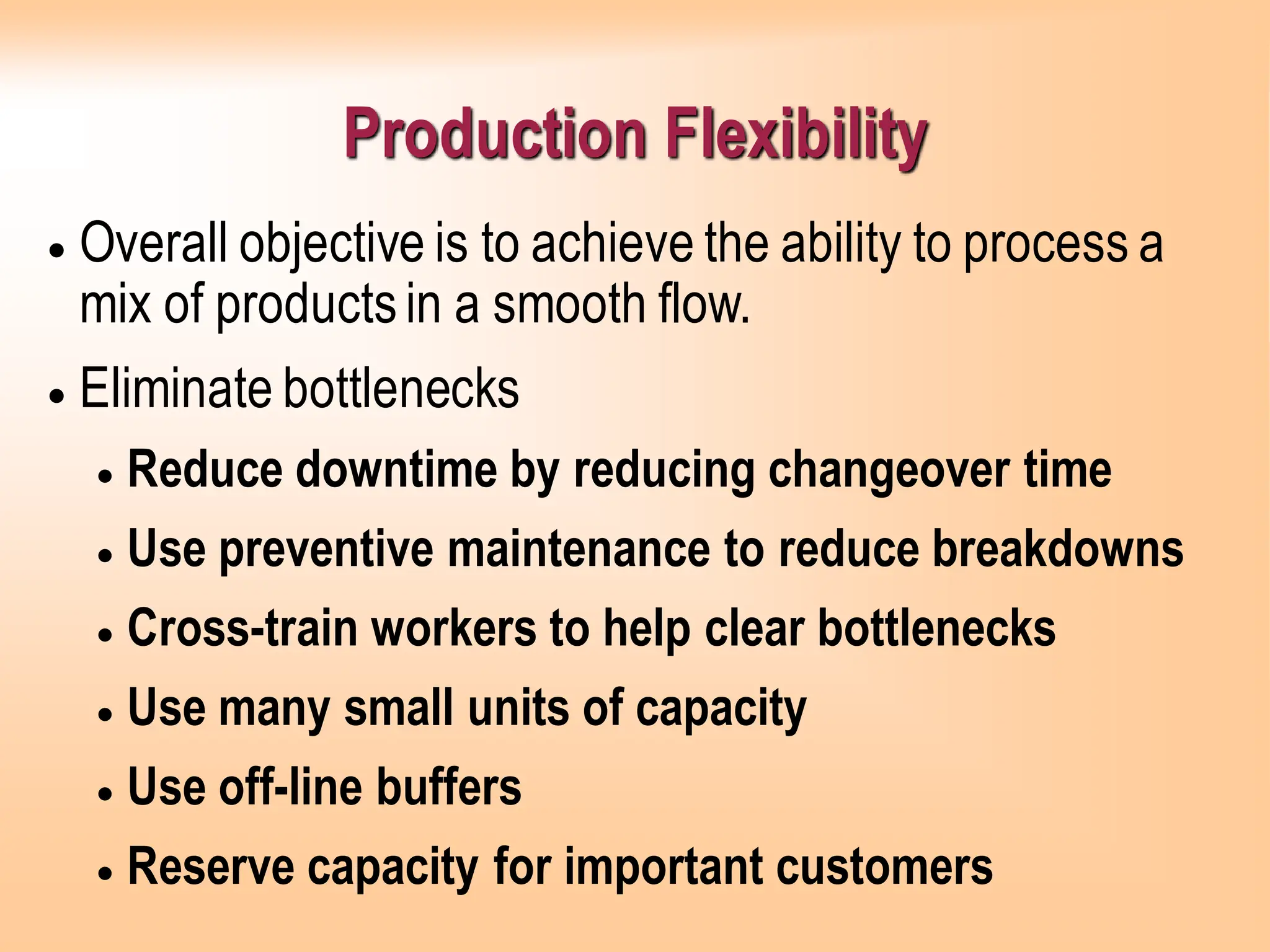 Production Flexibility
• Overall objective is to achieve the ability to process a
mix of productsin a smooth flow.
• Eliminate bottlenecks
• Reduce downtime by reducing changeover time
• Use preventive maintenance to reduce breakdowns
• Cross-train workers to help clear bottlenecks
• Use many small units of capacity
• Use off-line buffers
• Reserve capacity for important customers
 