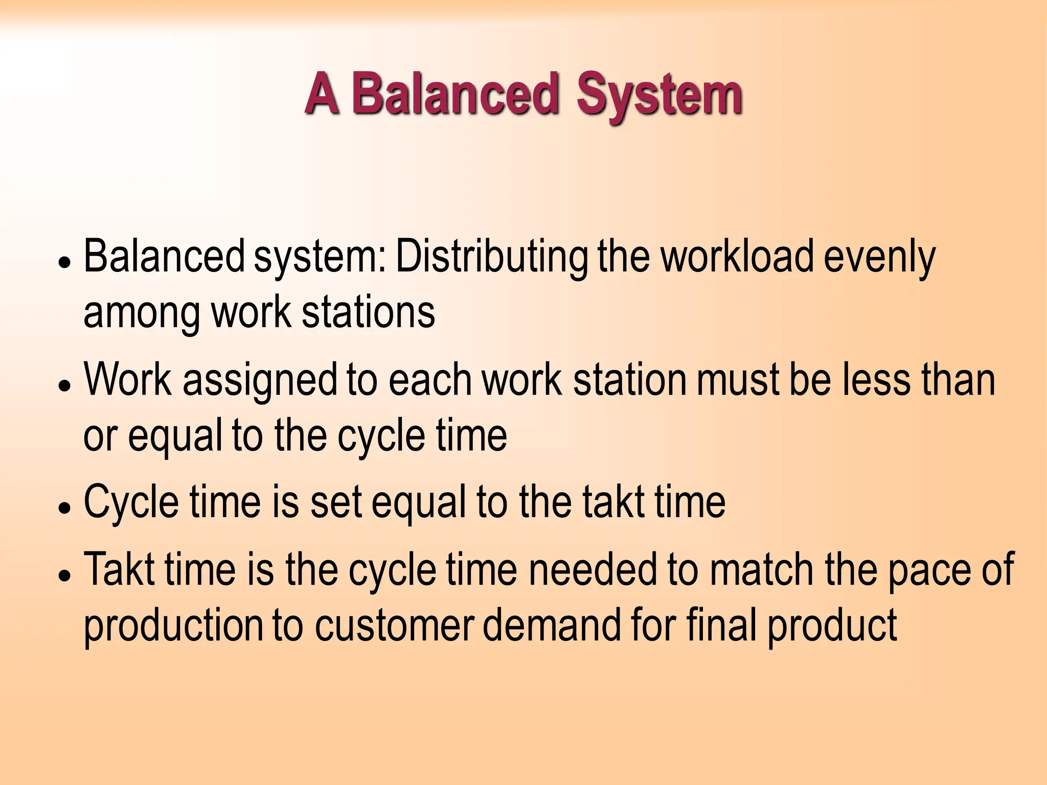 A Balanced System
• Balancedsystem: Distributingthe workload evenly
among work stations
• Work assignedto each work station must be less than
or equal to the cycle time
• Cycle time is set equal to the takt time
• Takt time is the cycle time needed to match the pace of
productionto customer demand for final product
 