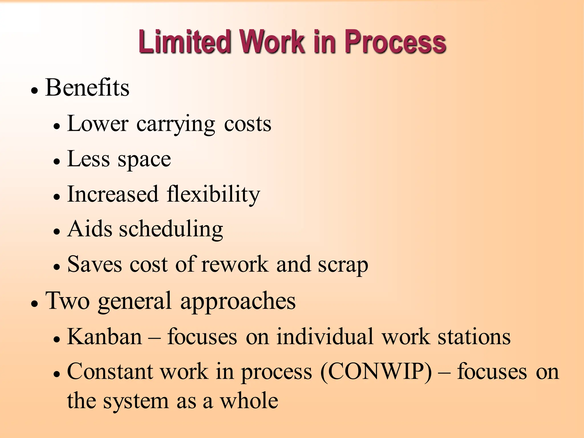 Limited Work in Process
• Benefits
• Lower carrying costs
• Less space
• Increased flexibility
• Aids scheduling
• Saves cost of rework and scrap
• Two general approaches
• Kanban – focuses on individual work stations
• Constant work in process (CONWIP) – focuses on
the system as a whole
 