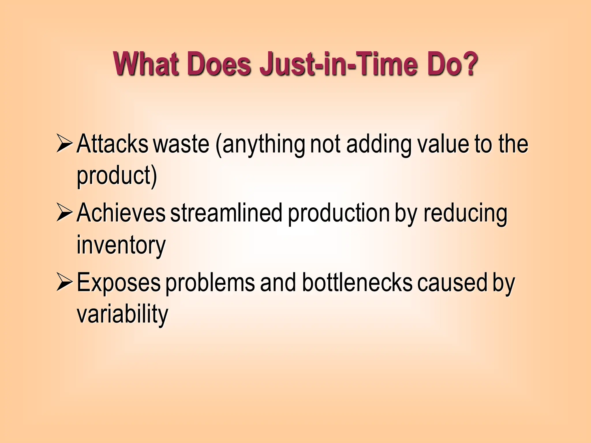 ➢Attackswaste (anythingnot adding value to the
product)
➢Achievesstreamlined productionby reducing
inventory
➢Exposesproblems and bottleneckscausedby
variability
What Does Just-in-Time Do?
 