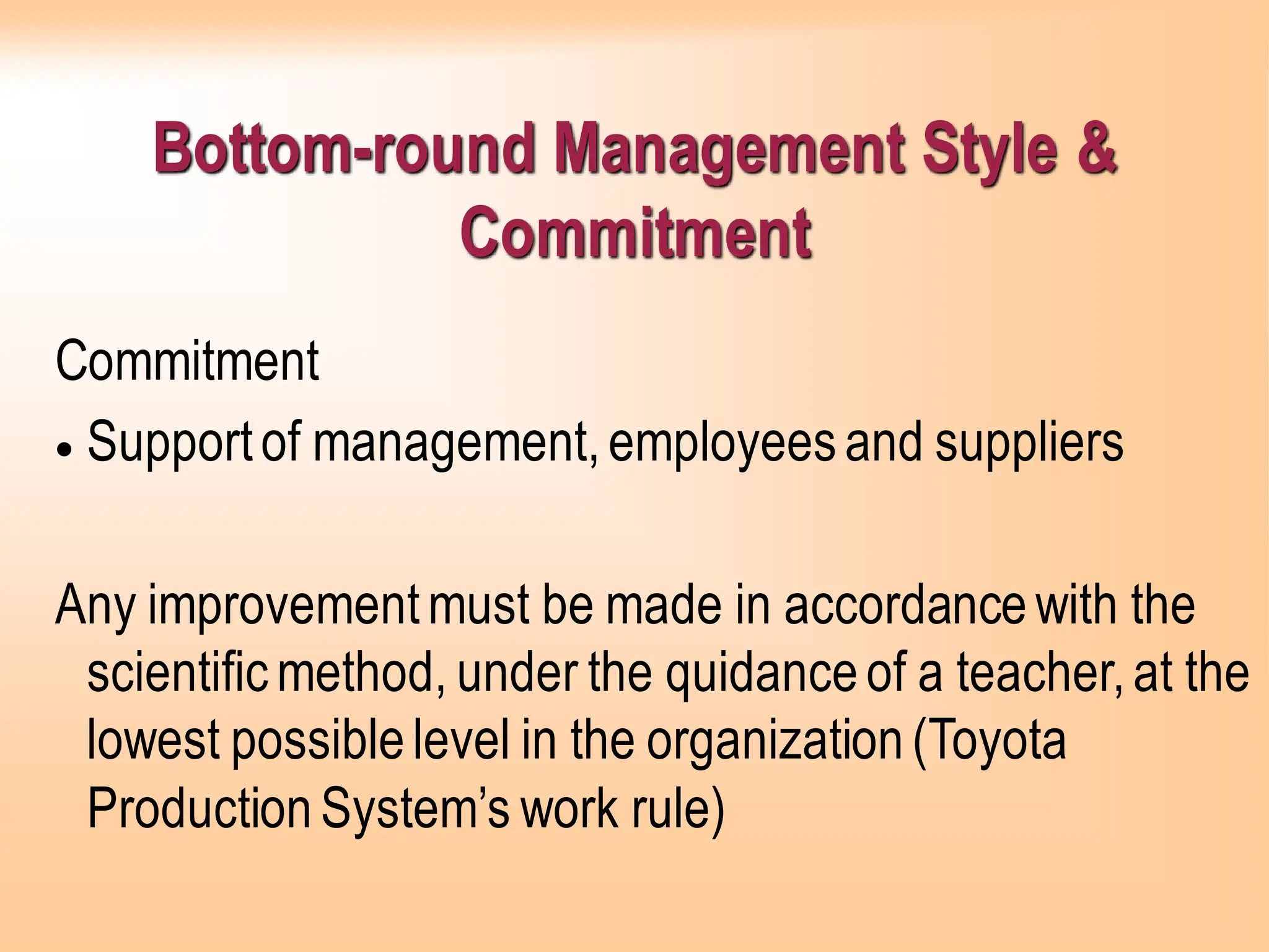 Bottom-round Management Style &
Commitment
Commitment
• Supportof management,employeesand suppliers
Any improvementmust be made in accordancewith the
scientificmethod, under the quidanceof a teacher,at the
lowest possiblelevel in the organization(Toyota
ProductionSystem’s work rule)
 