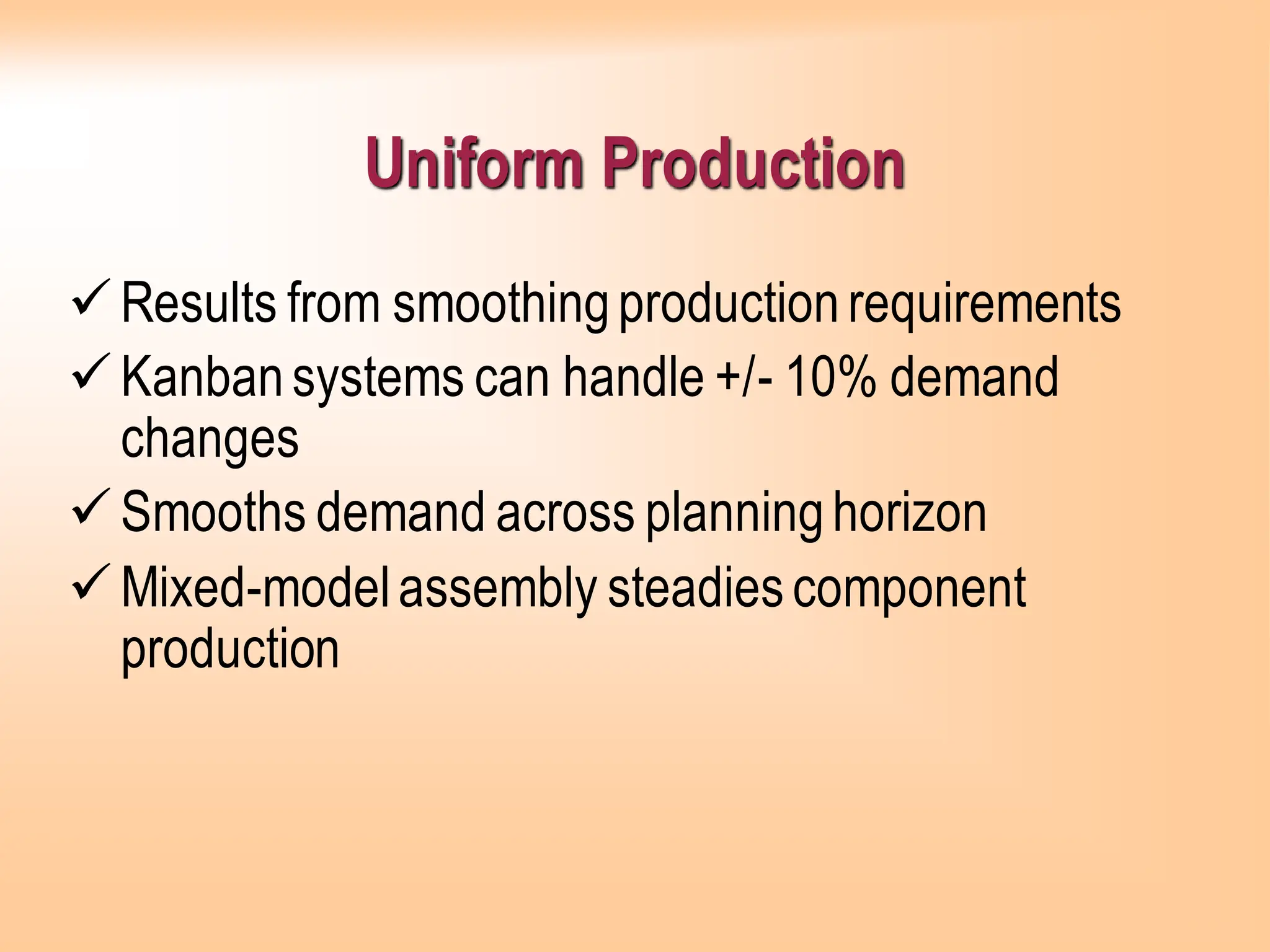 Uniform Production
✓Results from smoothingproductionrequirements
✓Kanbansystems can handle +/- 10% demand
changes
✓Smooths demand across planninghorizon
✓Mixed-modelassembly steadiescomponent
production
 