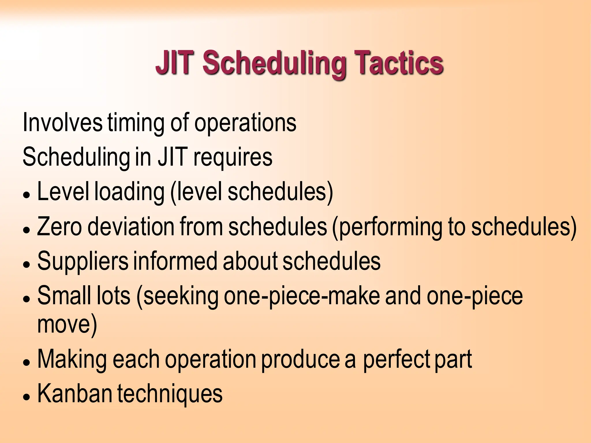 JIT Scheduling Tactics
Involvestiming of operations
Schedulingin JIT requires
• Level loading (level schedules)
• Zero deviation from schedules(performing to schedules)
• Suppliersinformed about schedules
• Small lots (seeking one-piece-make and one-piece
move)
• Making each operationproducea perfectpart
• Kanbantechniques
 