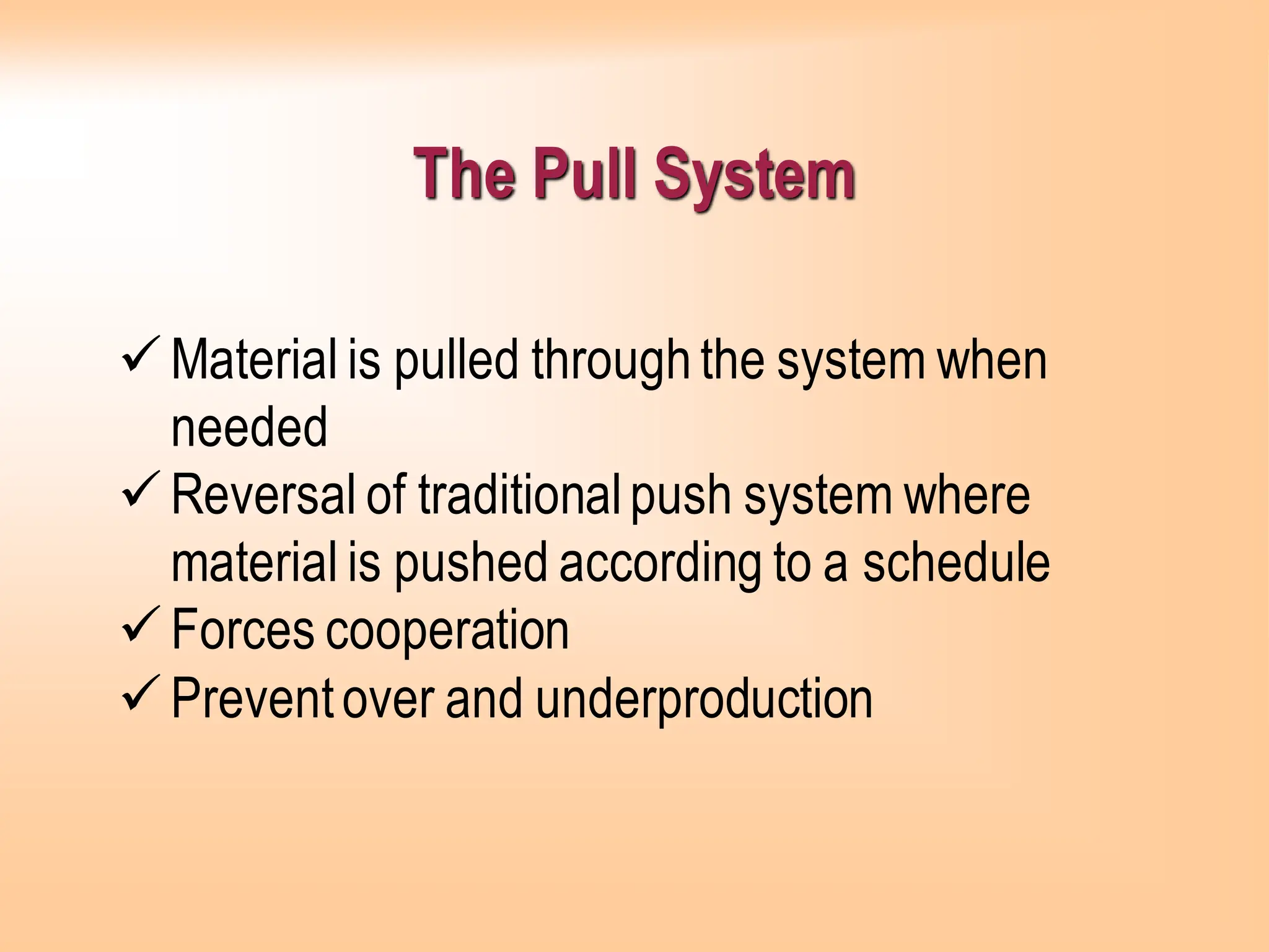 The Pull System
✓Material is pulled throughthe system when
needed
✓Reversal of traditionalpush system where
material is pushed according to a schedule
✓Forces cooperation
✓Preventover and underproduction
 