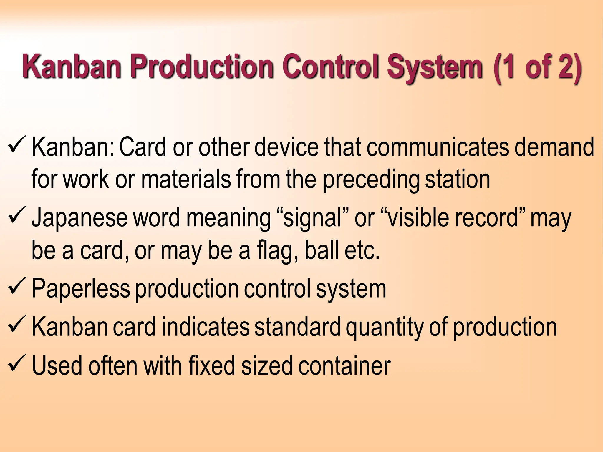 Kanban Production Control System (1 of 2)
✓Kanban:Card or other device that communicates demand
for work or materials from the precedingstation
✓Japanese word meaning “signal” or “visible record”may
be a card, or may be a flag, ball etc.
✓Paperlessproductioncontrol system
✓Kanbancard indicatesstandardquantity of production
✓Used often with fixed sized container
 