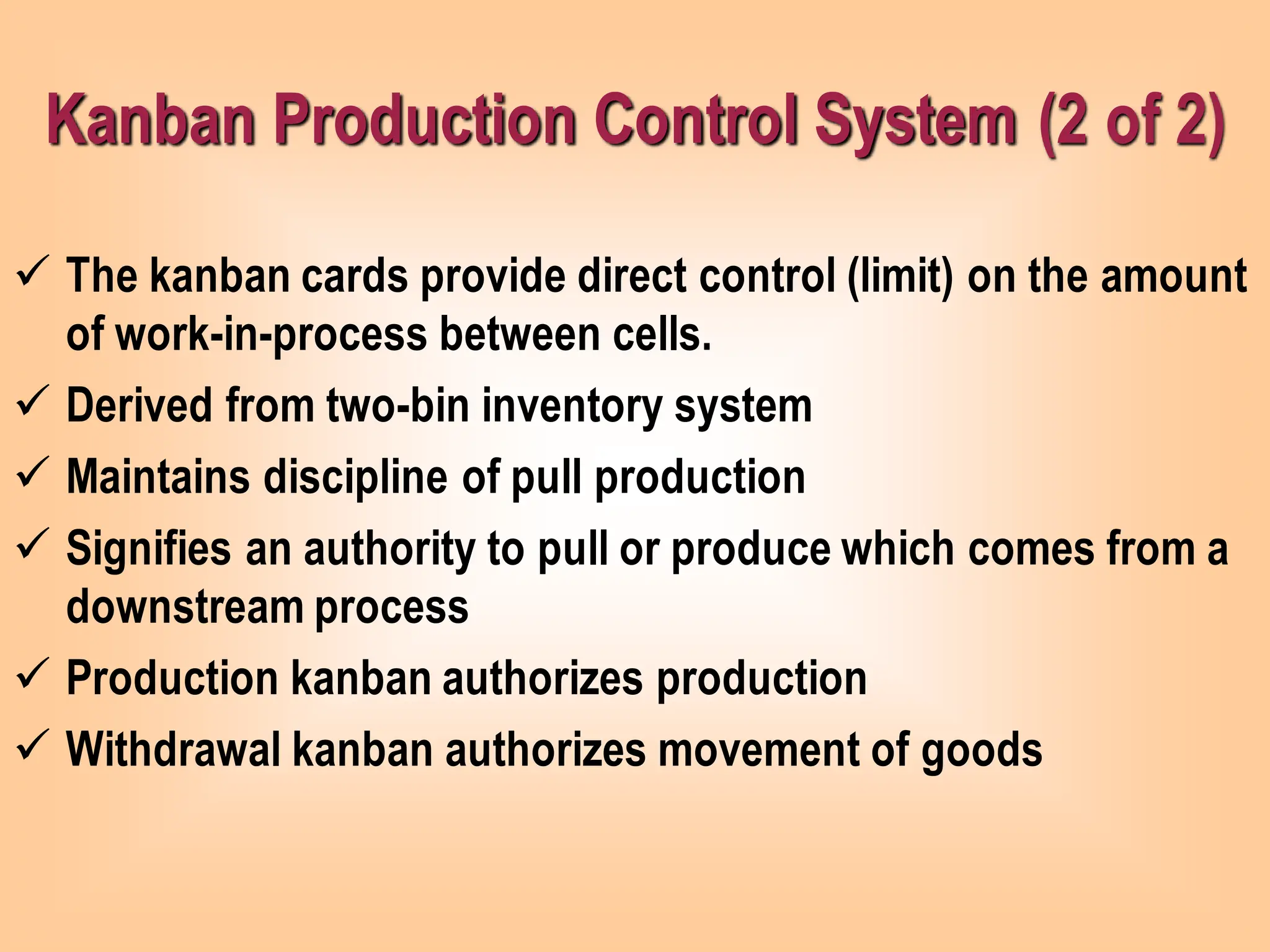 Kanban Production Control System (2 of 2)
✓ The kanban cards provide direct control (limit) on the amount
of work-in-process between cells.
✓ Derived from two-bin inventory system
✓ Maintains discipline of pull production
✓ Signifies an authority to pull or produce which comes from a
downstream process
✓ Production kanban authorizes production
✓ Withdrawal kanban authorizes movement of goods
 
