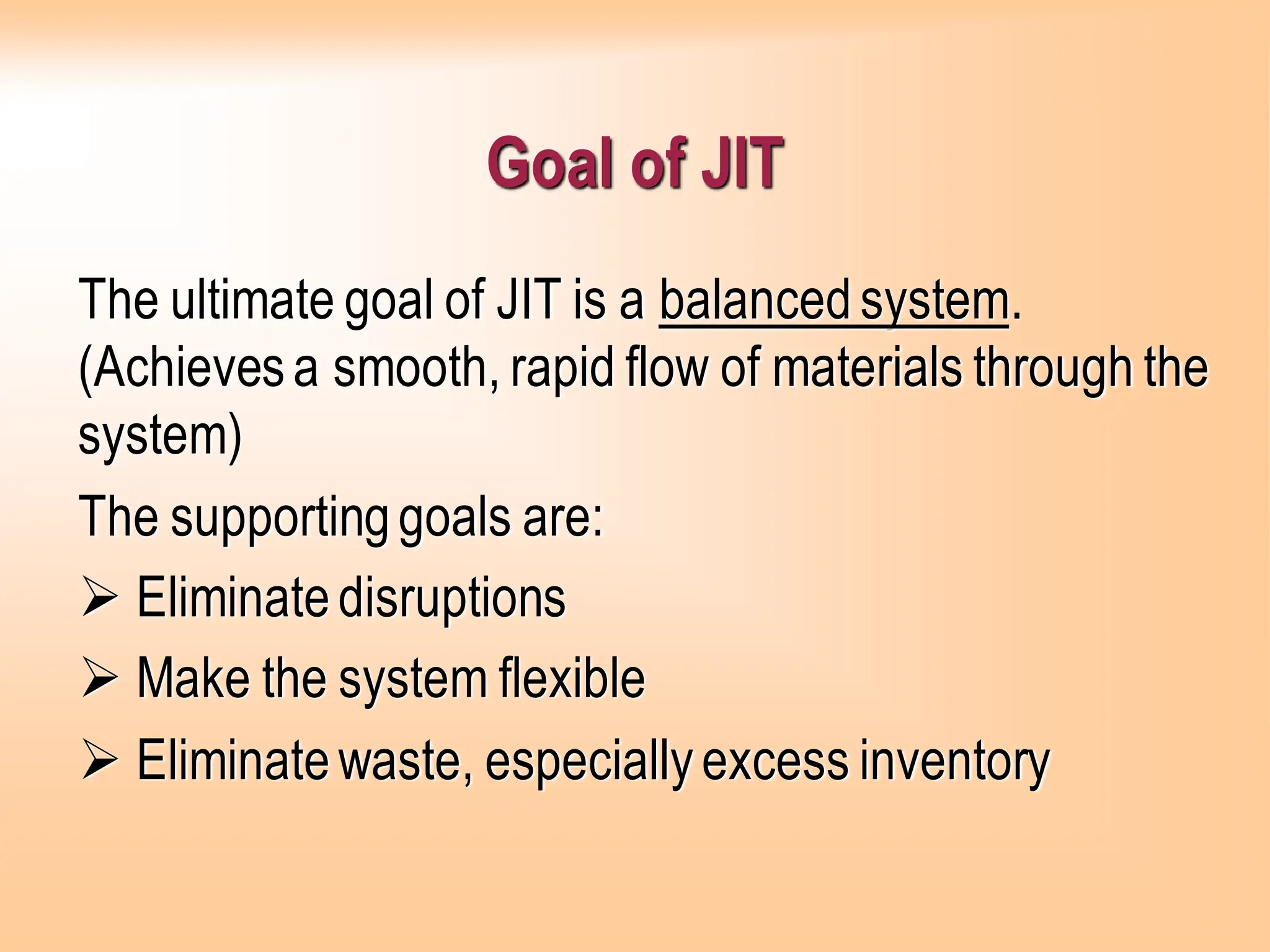 Goal of JIT
The ultimate goal of JIT is a balancedsystem.
(Achievesa smooth, rapid flow of materials through the
system)
The supportinggoals are:
➢ Eliminatedisruptions
➢ Make the system flexible
➢ Eliminatewaste, especiallyexcess inventory
 