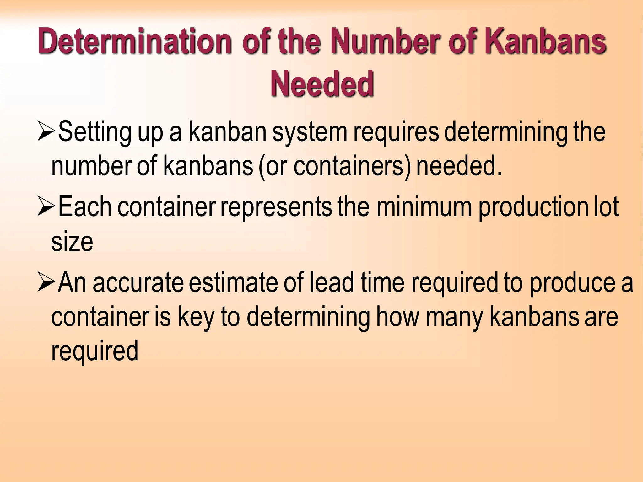 Determination of the Number of Kanbans
Needed
➢Setting up a kanban system requiresdeterminingthe
number of kanbans(or containers)needed.
➢Each containerrepresentsthe minimum productionlot
size
➢An accurateestimate of lead time requiredto produce a
container is key to determining how many kanbansare
required
 