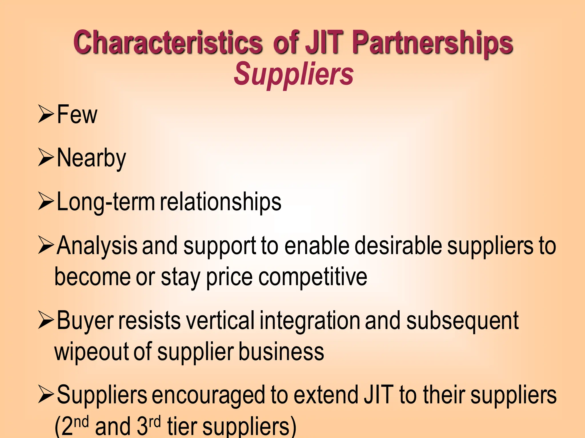 ➢Few
➢Nearby
➢Long-term relationships
➢Analysisand support to enable desirable suppliers to
become or stay price competitive
➢Buyer resists vertical integrationand subsequent
wipeout of supplier business
➢Suppliersencouraged to extend JIT to their suppliers
(2nd and 3rd tier suppliers)
Characteristics of JIT Partnerships
Suppliers
 