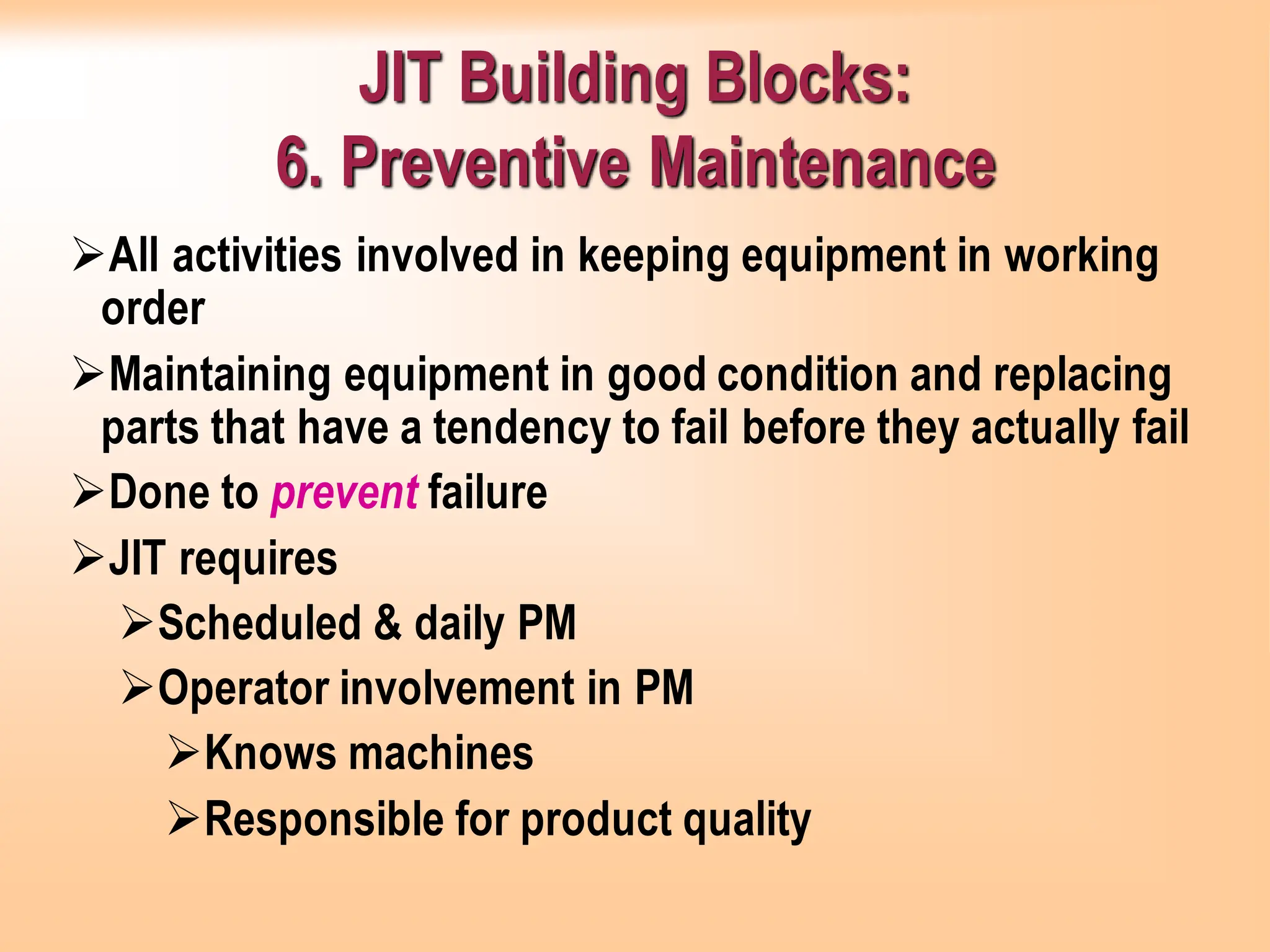 JIT Building Blocks:
6. Preventive Maintenance
➢All activities involved in keeping equipment in working
order
➢Maintaining equipment in good condition and replacing
parts that have a tendency to fail before they actually fail
➢Done to prevent failure
➢JIT requires
➢Scheduled & daily PM
➢Operator involvement in PM
➢Knows machines
➢Responsible for product quality
 