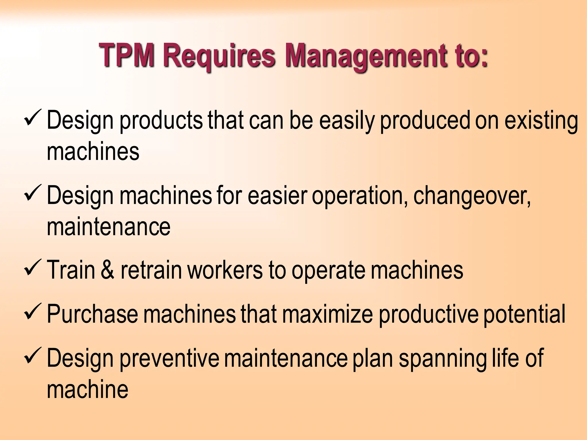 TPM Requires Management to:
✓Design productsthat can be easily producedon existing
machines
✓Design machinesfor easier operation, changeover,
maintenance
✓Train & retrain workers to operate machines
✓Purchase machinesthat maximize productivepotential
✓Design preventivemaintenanceplan spanninglife of
machine
 