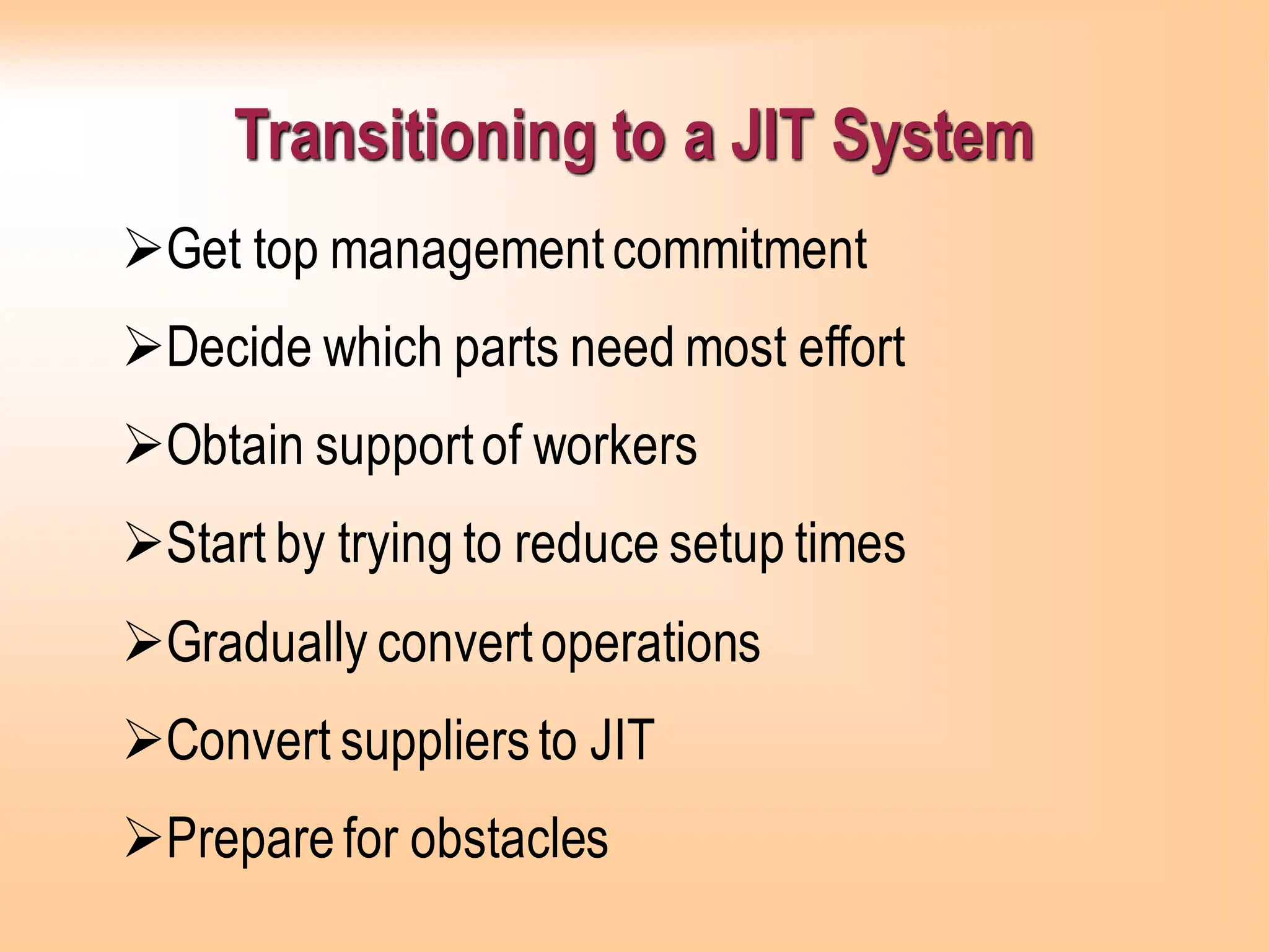 Transitioning to a JIT System
➢Get top managementcommitment
➢Decide which parts need most effort
➢Obtain supportof workers
➢Start by trying to reduce setup times
➢Gradually convertoperations
➢Convert suppliersto JIT
➢Preparefor obstacles
 