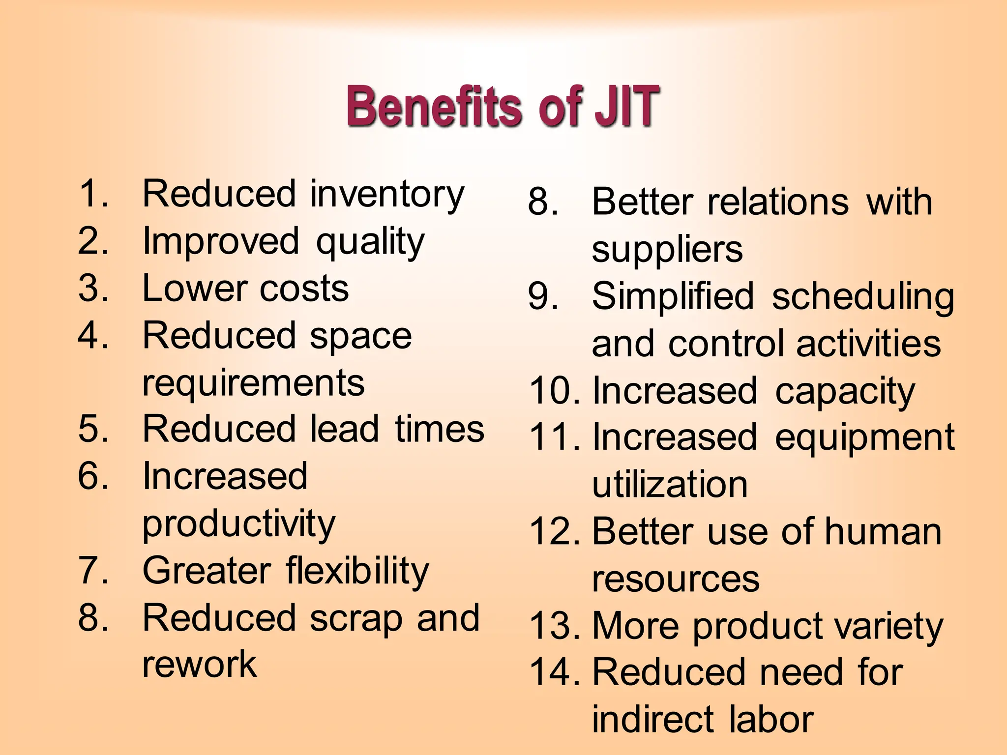 Benefits of JIT
1. Reduced inventory
2. Improved quality
3. Lower costs
4. Reduced space
requirements
5. Reduced lead times
6. Increased
productivity
7. Greater flexibility
8. Reduced scrap and
rework
8. Better relations with
suppliers
9. Simplified scheduling
and control activities
10. Increased capacity
11. Increased equipment
utilization
12. Better use of human
resources
13. More product variety
14. Reduced need for
indirect labor
 