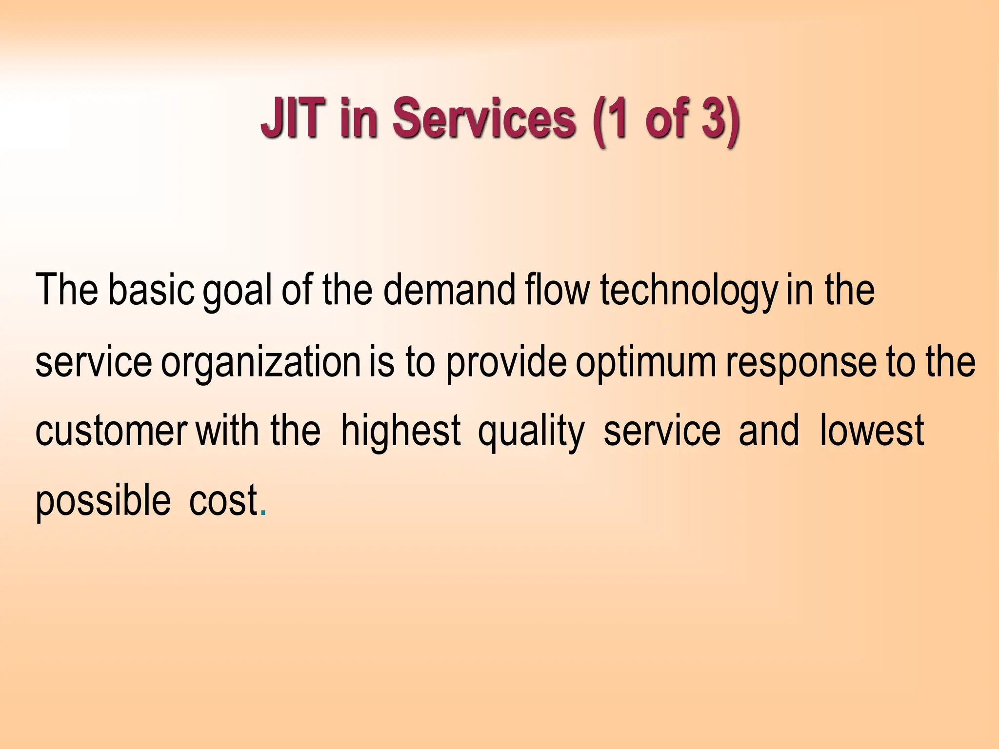 JIT in Services (1 of 3)
The basic goal of the demand flow technologyin the
service organizationis to provide optimum response to the
customer with the highest quality service and lowest
possible cost.
 