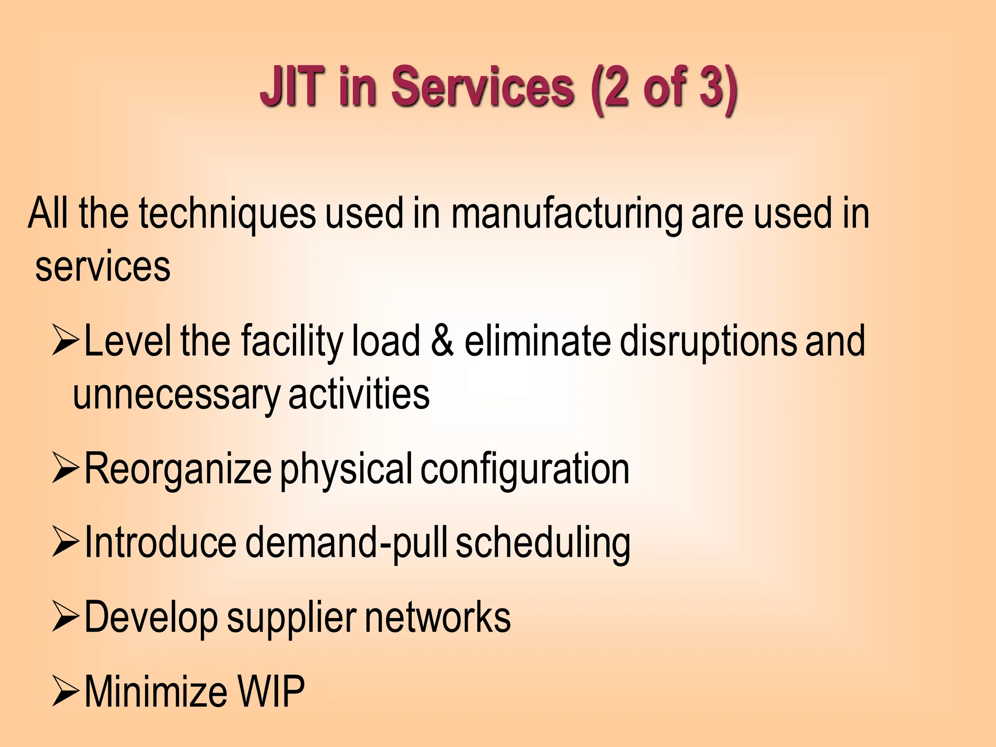 JIT in Services (2 of 3)
All the techniques used in manufacturingare used in
services
➢Level the facility load & eliminate disruptionsand
unnecessaryactivities
➢Reorganizephysicalconfiguration
➢Introduce demand-pullscheduling
➢Develop supplier networks
➢Minimize WIP
 