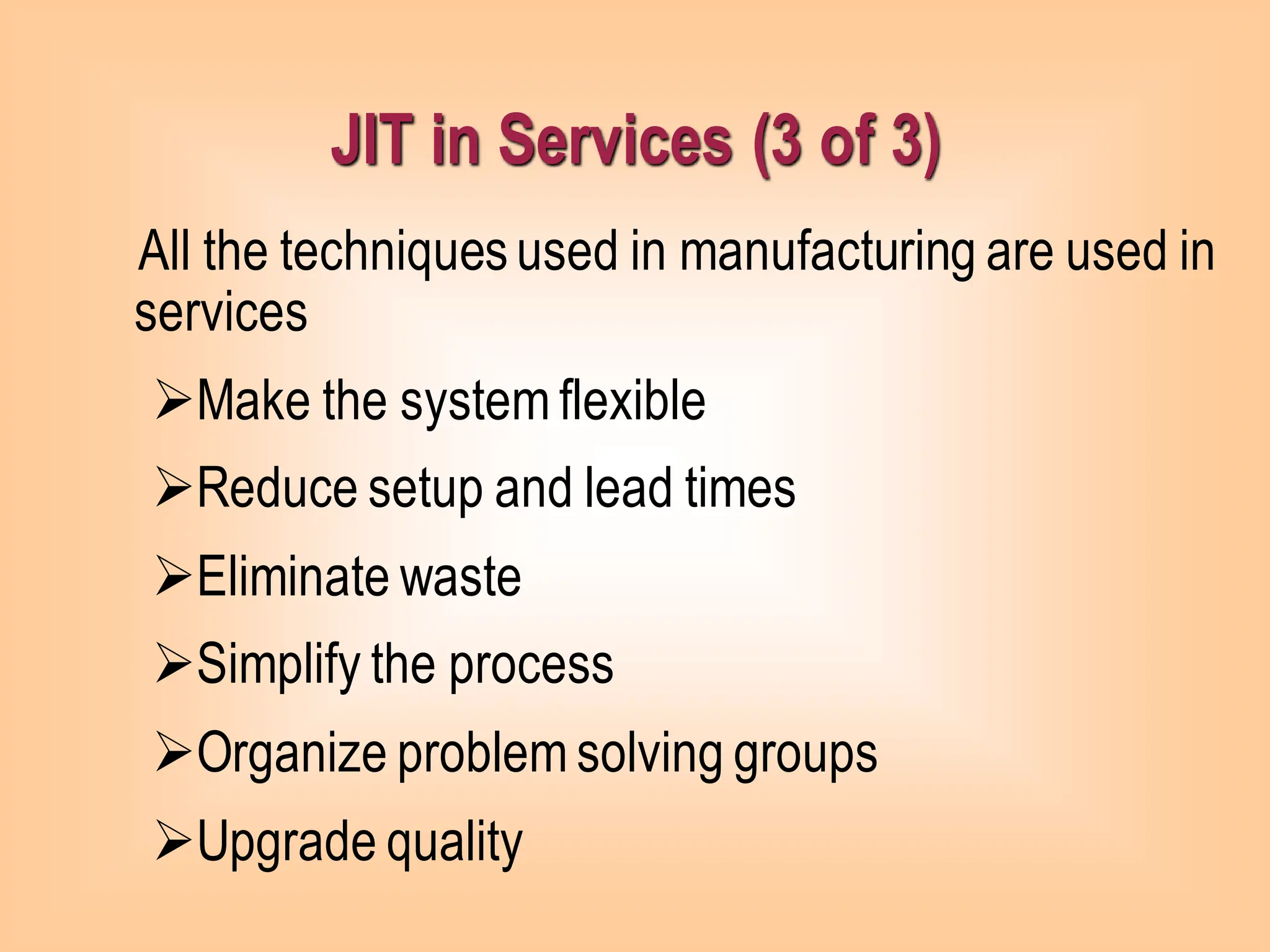 JIT in Services (3 of 3)
All the techniquesused in manufacturing are used in
services
➢Make the system flexible
➢Reduce setup and lead times
➢Eliminate waste
➢Simplify the process
➢Organize problem solving groups
➢Upgrade quality
 