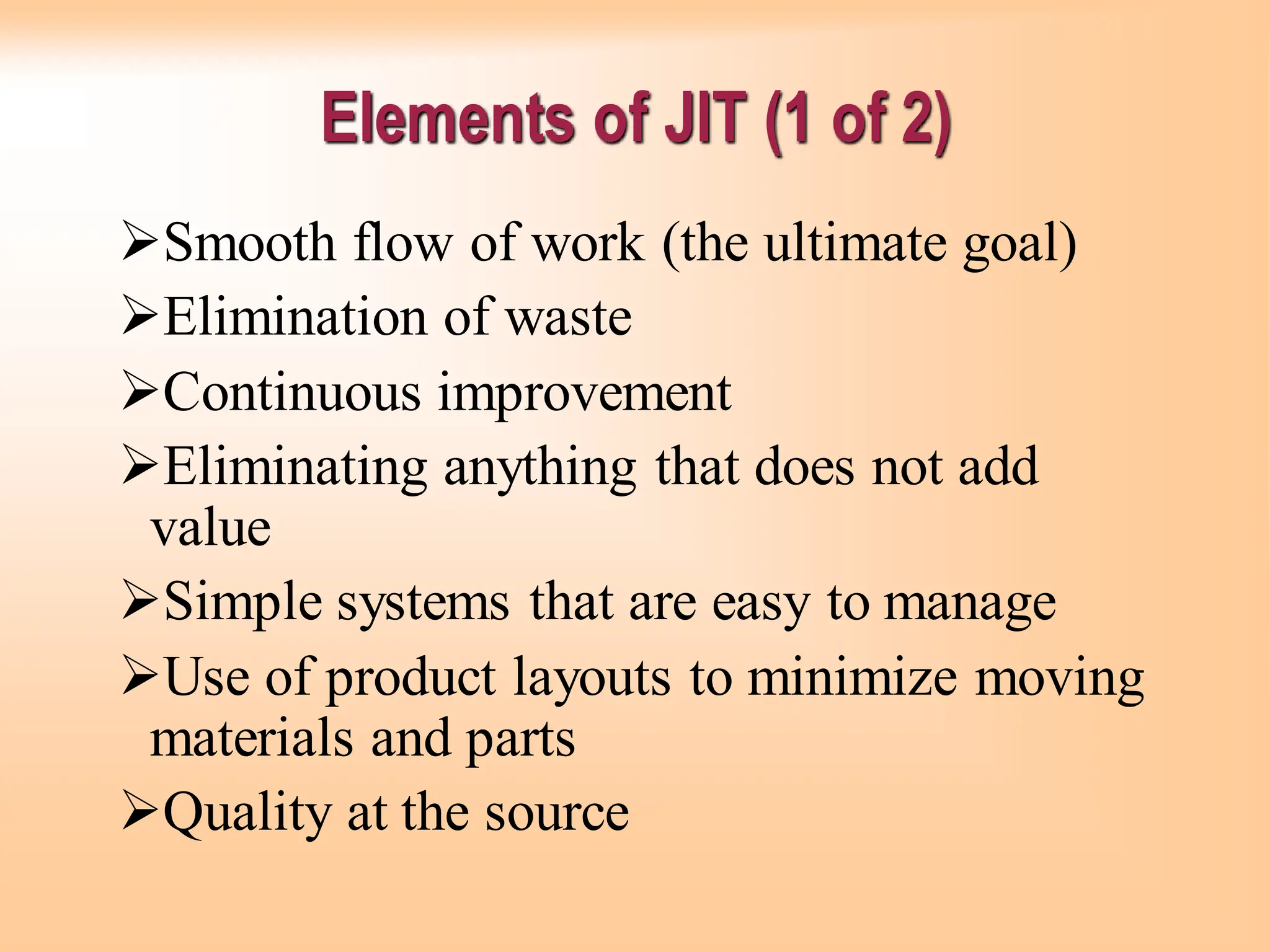 ➢Smooth flow of work (the ultimate goal)
➢Elimination of waste
➢Continuous improvement
➢Eliminating anything that does not add
value
➢Simple systems that are easy to manage
➢Use of product layouts to minimize moving
materials and parts
➢Quality at the source
Elements of JIT (1 of 2)
 