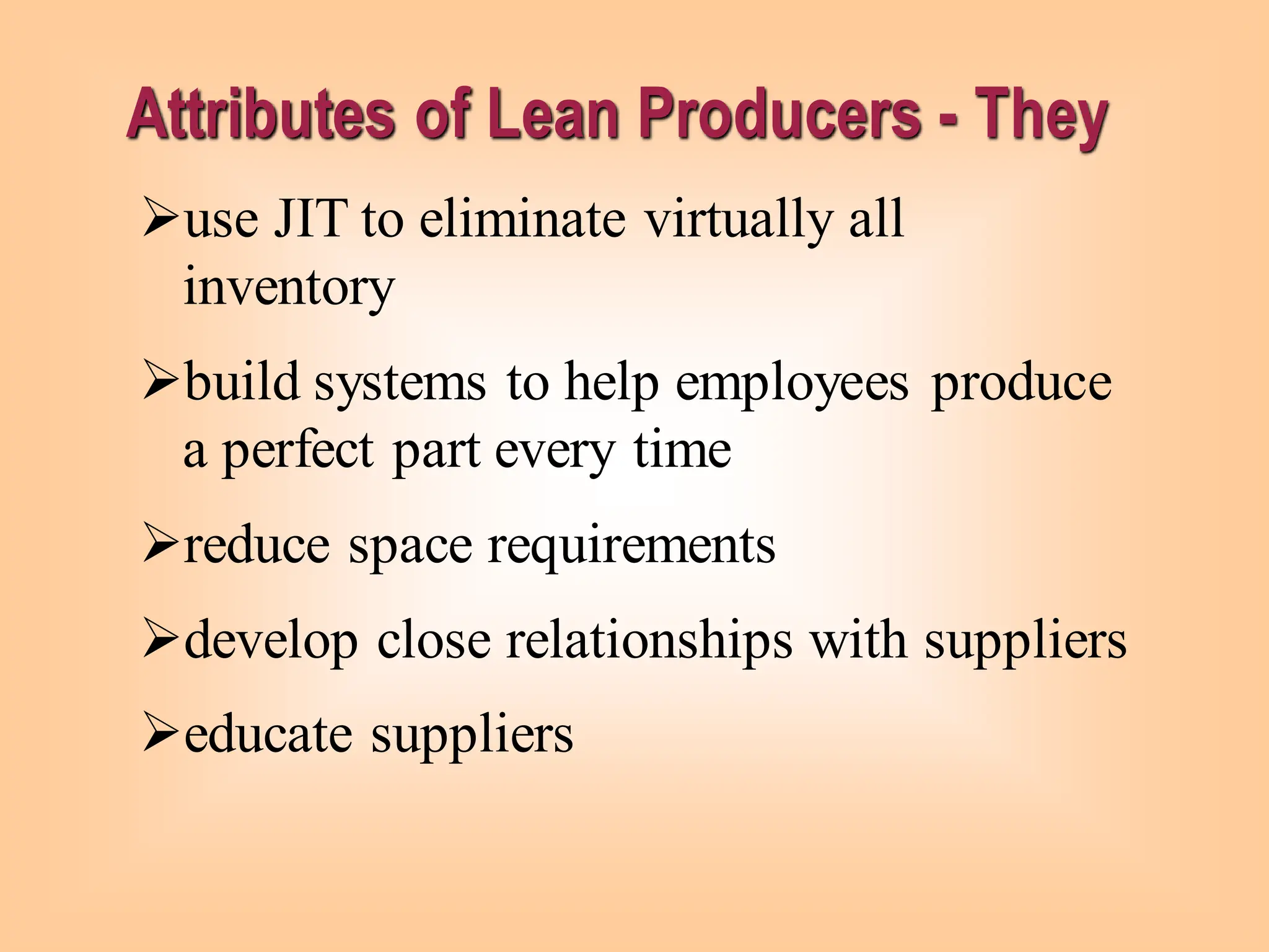 Attributes of Lean Producers - They
➢use JIT to eliminate virtually all
inventory
➢build systems to help employees produce
a perfect part every time
➢reduce space requirements
➢develop close relationships with suppliers
➢educate suppliers
 