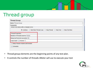 Thread group
• Thread group elements are the beginning points of any test plan.
• It controls the number of threads JMeter will use to execute your test
 