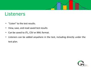 Listeners
• “Listen" to the test results.
• View, save, and read saved test results
• Can be saved to JTL, CSV or XML format.
• Listeners can be added anywhere in the test, including directly under the
test plan.
 