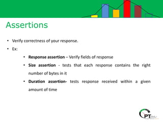 Assertions
• Verify correctness of your response.
• Ex:
• Response assertion – Verify fields of response
• Size assertion - tests that each response contains the right
number of bytes in it
• Duration assertion- tests response received within a given
amount of time
 