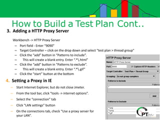 How to Build a Test Plan Cont..
3. Adding a HTTP Proxy Server
Workbench -> HTTP Proxy Server
– Port field - Enter “9090”
– Target Controller – click on the drop down and select “test plan > thread group”
– Click the “add” button in “Patterns to include”.
– This will create a blank entry. Enter “.*.html”
– Click the “add” button in “Patterns to exclude”.
– This will create a blank entry. Enter “.*.gif”
– Click the “start” button at the bottom
4. Setting a Proxy in IE
– Start Internet Explorer, but do not close Jmeter.
– From the tool bar, click “tools -> internet options”.
– Select the “connection” tab
– Click “LAN settings” button
– On the connections tab, check “Use a proxy server for
your LAN”.
 