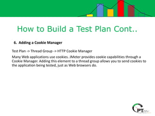 How to Build a Test Plan Cont..
6. Adding a Cookie Manager
Test Plan -> Thread Group -> HTTP Cookie Manager
Many Web applications use cookies. JMeter provides cookie capabilities through a
Cookie Manager. Adding this element to a thread group allows you to send cookies to
the application being tested, just as Web browsers do.
 