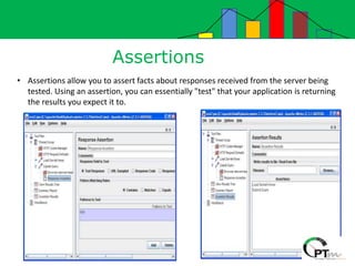 Assertions
• Assertions allow you to assert facts about responses received from the server being
tested. Using an assertion, you can essentially "test" that your application is returning
the results you expect it to.
 