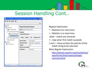 Session Handling Cont..
Regular Expressions
* - Matches 0 or more time
+ - Matches 1 or more time
.(dot) – match any character
? – stop when first match succeeds
( and ) – these enclose the portion of the
match string to be returned
More Regular Expressions
http://jakarta.apache.org/oro/api/org/
apache/oro/text/regex/package-
summary.html
 