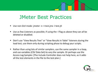 JMeter Best Practices
 Use non-GUI mode: jmeter -n -t test.jmx -l test.jtl
 Use as few Listeners as possible; if using the -l flag as above they can all be
deleted or disabled.
 Don't use "View Results Tree" or "View Results in Table" listeners during the
load test, use them only during scripting phase to debug your scripts.
 Rather than using lots of similar samplers, use the same sampler in a loop,
and use variables (CSV Data Set) to vary the sample. Or perhaps use the
Access Log Sampler. [The Include Controller does not help here, as it adds
all the test elements in the file to the test plan.]
 