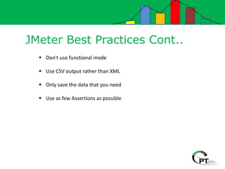 JMeter Best Practices Cont..
 Don't use functional mode
 Use CSV output rather than XML
 Only save the data that you need
 Use as few Assertions as possible
 