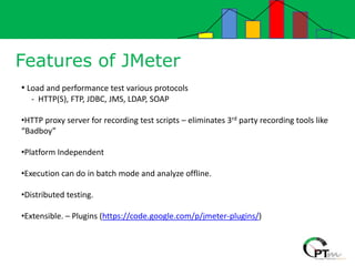 Features of JMeter
• Load and performance test various protocols
- HTTP(S), FTP, JDBC, JMS, LDAP, SOAP
•HTTP proxy server for recording test scripts – eliminates 3rd party recording tools like
“Badboy”
•Platform Independent
•Execution can do in batch mode and analyze offline.
•Distributed testing.
•Extensible. – Plugins (https://code.google.com/p/jmeter-plugins/)
 