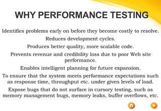 Identifies problems early on before they become costly to resolve.
Reduces development cycles.
Produces better quality, more scalable code.
Prevents revenue and credibility loss due to poor Web site
performance.
Enables intelligent planning for future expansion.
To ensure that the system meets performance expectations such
as response time, throughput etc. under given levels of load.
Expose bugs that do not surface in cursory testing, such as
memory management bugs, memory leaks, buffer overflows, etc.
WHY PERFORMANCE TESTING
 