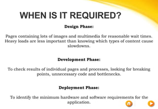 WHEN IS IT REQUIRED?
Design Phase:
Pages containing lots of images and multimedia for reasonable wait times.
Heavy loads are less important than knowing which types of content cause
slowdowns.
Development Phase:
To check results of individual pages and processes, looking for breaking
points, unnecessary code and bottlenecks.
Deployment Phase:
To identify the minimum hardware and software requirements for the
application.
 