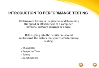 INTRODUCTION TO PERFORMANCE TESTING
Performance testing is the process of determining
the speed or effectiveness of a computer,
network, software program or device.
Before going into the details, we should
understand the factors that governs Performance
testing:
Throughput
Response Time
Tuning
Benchmarking
 