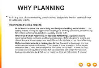 WHY PLANNING
• As in any type of system testing, a well-defined test plan is the first essential step
to successful testing.
Planning load testing helps to:
 Build test scenarios that accurately emulate your working environment: Load
testing means testing the application under typical working conditions, and checking
for system performance, reliability, capacity, and so forth.
 Understand which resources are required for testing: Application testing
requires hardware, software, and human resources. Before beginning testing, we
should know which resources are available and decide how to use them effectively.
 Define success criteria in measurable terms: Focused testing goals and test
criteria ensure successful testing. For example, it’s not enough to define vague
objectives like “Check server response time under heavy load.” A more focused
success criterion would be “Check that 50 customers can check their account
balance simultaneously & that server response time will not exceed 1- minute”
 