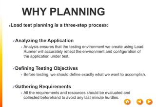 WHY PLANNING
Load test planning is a three-step process:
Analyzing the Application
• Analysis ensures that the testing environment we create using Load
Runner will accurately reflect the environment and configuration of
the application under test.
Defining Testing Objectives
• Before testing, we should define exactly what we want to accomplish.
Gathering Requirements
• All the requirements and resources should be evaluated and
collected beforehand to avoid any last minute hurdles.
 