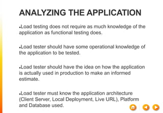 ANALYZING THE APPLICATION
Load testing does not require as much knowledge of the
application as functional testing does.
Load tester should have some operational knowledge of
the application to be tested.
Load tester should have the idea on how the application
is actually used in production to make an informed
estimate.
Load tester must know the application architecture
(Client Server, Local Deployment, Live URL), Platform
and Database used.
 