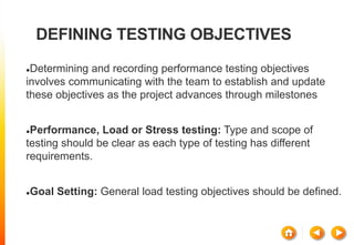 DEFINING TESTING OBJECTIVES
Determining and recording performance testing objectives
involves communicating with the team to establish and update
these objectives as the project advances through milestones
Performance, Load or Stress testing: Type and scope of
testing should be clear as each type of testing has different
requirements.
Goal Setting: General load testing objectives should be defined.
 