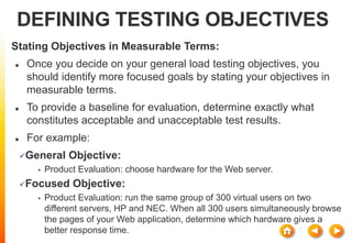 DEFINING TESTING OBJECTIVES
Stating Objectives in Measurable Terms:
 Once you decide on your general load testing objectives, you
should identify more focused goals by stating your objectives in
measurable terms.
 To provide a baseline for evaluation, determine exactly what
constitutes acceptable and unacceptable test results.
 For example:
General Objective:
• Product Evaluation: choose hardware for the Web server.
Focused Objective:
• Product Evaluation: run the same group of 300 virtual users on two
different servers, HP and NEC. When all 300 users simultaneously browse
the pages of your Web application, determine which hardware gives a
better response time.
 