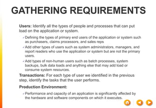 GATHERING REQUIREMENTS
Users: Identify all the types of people and processes that can put
load on the application or system.
Defining the types of primary end users of the application or system such
as purchasers, claims processors, and sales reps
Add other types of users such as system administrators, managers, and
report readers who use the application or system but are not the primary
users.
Add types of non-human users such as batch processes, system
backups, bulk data loads and anything else that may add load or
consume system resources.
Transactions: For each type of user we identified in the previous
step, identify the tasks that the user performs.
Production Environment:
Performance and capacity of an application is significantly affected by
the hardware and software components on which it executes.
 
